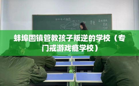 蚌埠固镇管教孩子叛逆的学校（专门戒游戏瘾学校）