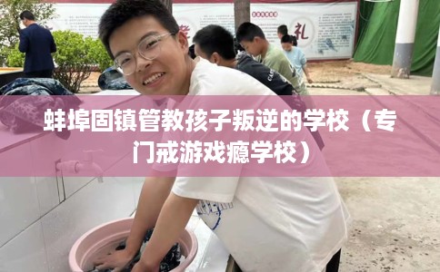蚌埠固镇管教孩子叛逆的学校（专门戒游戏瘾学校）