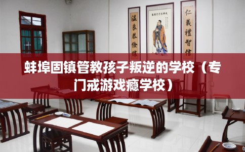 蚌埠固镇管教孩子叛逆的学校（专门戒游戏瘾学校）