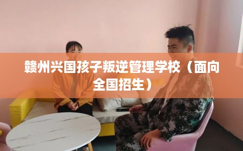 赣州兴国孩子叛逆管理学校（面向全国招生）