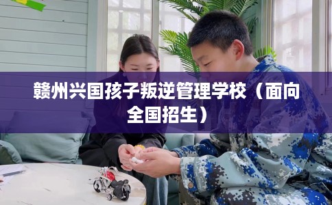 赣州兴国孩子叛逆管理学校（面向全国招生）