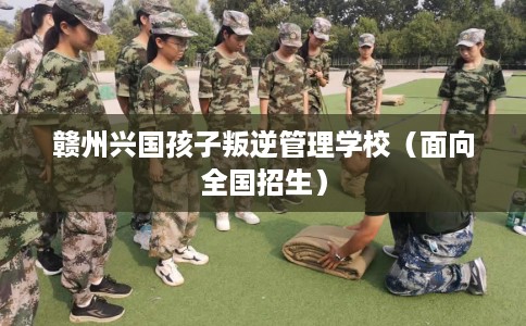 赣州兴国孩子叛逆管理学校（面向全国招生）