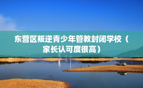 东营区叛逆青少年管教封闭学校（家长认可度很高）