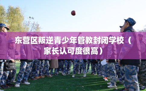 东营区叛逆青少年管教封闭学校（家长认可度很高）