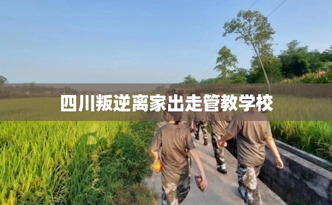 四川叛逆离家出走管教学校