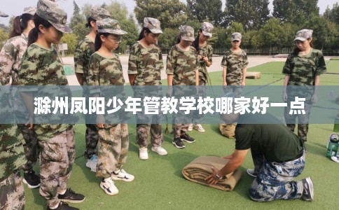 滁州凤阳少年管教学校哪家好一点