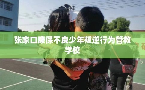 张家口康保不良少年叛逆行为管教学校