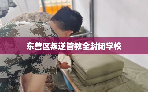东营区叛逆管教全封闭学校