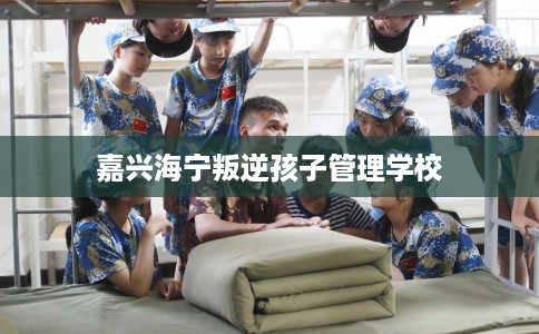 嘉兴海宁叛逆孩子管理学校