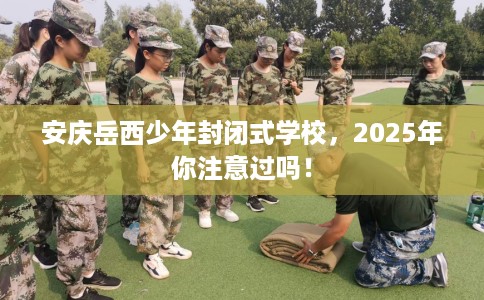 安庆岳西少年封闭式学校，2025年你注意过吗！