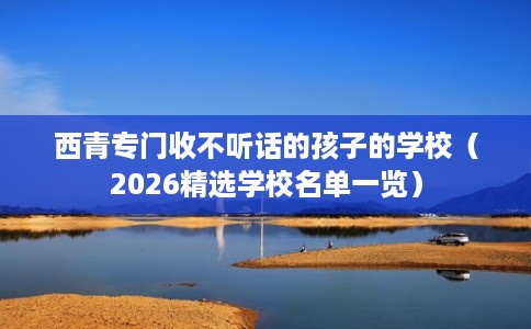 西青专门收不听话的孩子的学校（2026精选学校名单一览）