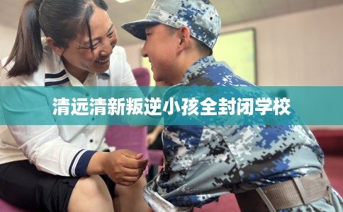 清远清新叛逆小孩全封闭学校
