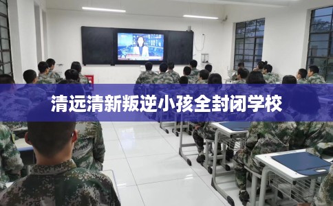 清远清新叛逆小孩全封闭学校