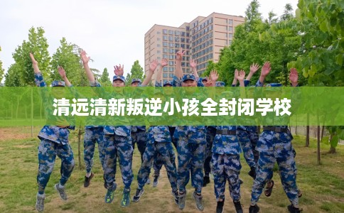 清远清新叛逆小孩全封闭学校