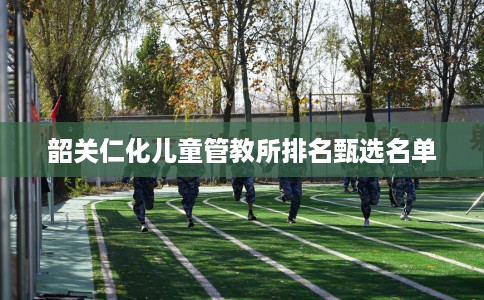 韶关仁化儿童管教所排名甄选名单