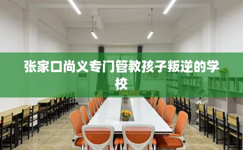 张家口尚义专门管教孩子叛逆的学校
