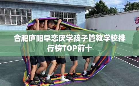 合肥庐阳早恋厌学孩子管教学校排行榜TOP前十