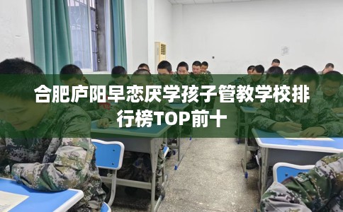 合肥庐阳早恋厌学孩子管教学校排行榜TOP前十