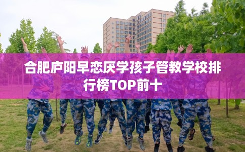 合肥庐阳早恋厌学孩子管教学校排行榜TOP前十