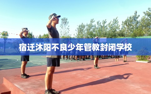 宿迁沐阳不良少年管教封闭学校