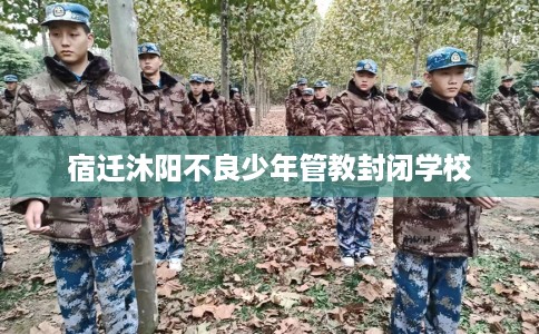 宿迁沐阳不良少年管教封闭学校