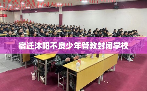 宿迁沐阳不良少年管教封闭学校