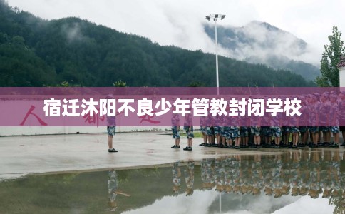 宿迁沐阳不良少年管教封闭学校