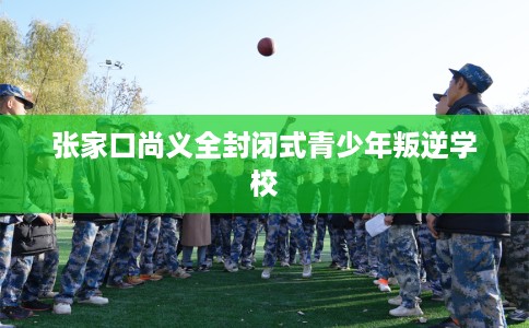 张家口尚义全封闭式青少年叛逆学校