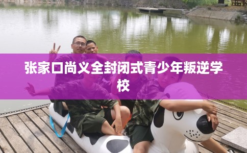 张家口尚义全封闭式青少年叛逆学校