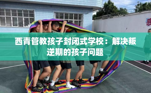 西青管教孩子封闭式学校：解决叛逆期的孩子问题