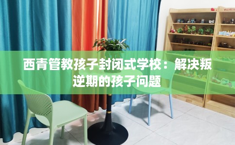 西青管教孩子封闭式学校：解决叛逆期的孩子问题
