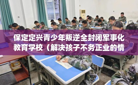保定定兴青少年叛逆全封闭军事化教育学校（解决孩子不务正业的情况）
