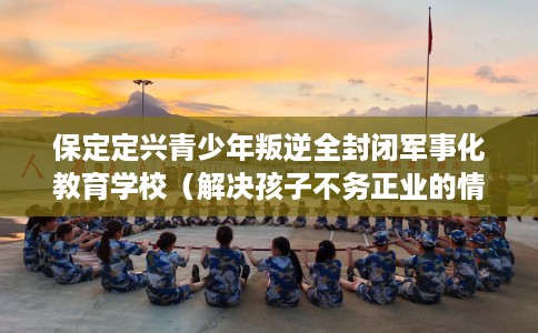 保定定兴青少年叛逆全封闭军事化教育学校（解决孩子不务正业的情况）