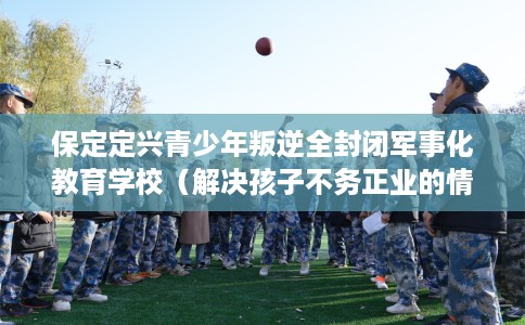 保定定兴青少年叛逆全封闭军事化教育学校（解决孩子不务正业的情况）