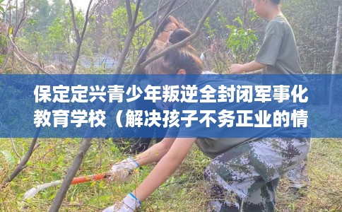 保定定兴青少年叛逆全封闭军事化教育学校（解决孩子不务正业的情况）