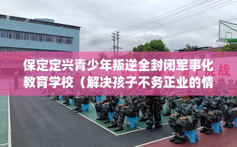 保定定兴青少年叛逆全封闭军事化教育学校（解决孩子不务正业的情况）