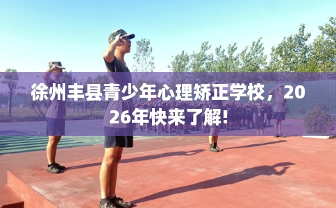 徐州丰县青少年心理矫正学校，2026年快来了解!