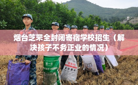 烟台芝罘全封闭寄宿学校招生（解决孩子不务正业的情况）