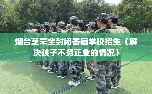 烟台芝罘全封闭寄宿学校招生（解决孩子不务正业的情况）