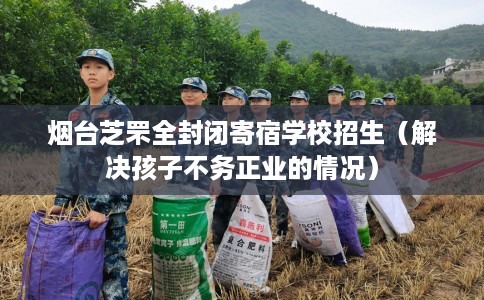 烟台芝罘全封闭寄宿学校招生（解决孩子不务正业的情况）