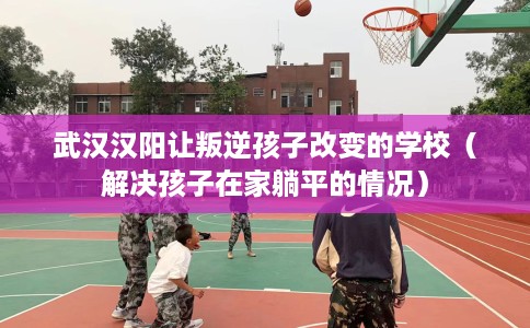 武汉汉阳让叛逆孩子改变的学校（解决孩子在家躺平的情况）