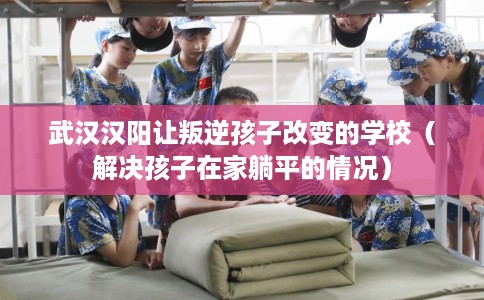 武汉汉阳让叛逆孩子改变的学校（解决孩子在家躺平的情况）