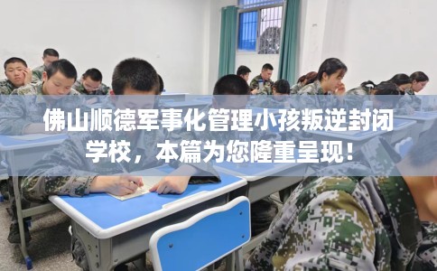 佛山顺德军事化管理小孩叛逆封闭学校，本篇为您隆重呈现！