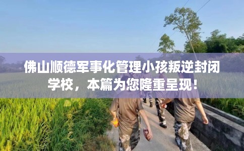 佛山顺德军事化管理小孩叛逆封闭学校，本篇为您隆重呈现！