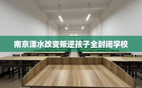 南京溧水改变叛逆孩子全封闭学校