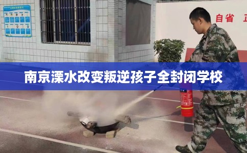南京溧水改变叛逆孩子全封闭学校