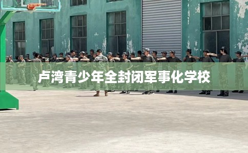 卢湾青少年全封闭军事化学校