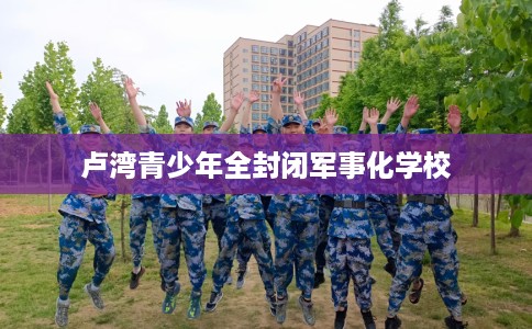 卢湾青少年全封闭军事化学校