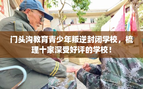 门头沟教育青少年叛逆封闭学校，梳理十家深受好评的学校！