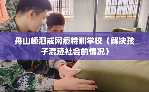 舟山嵊泗戒网瘾特训学校（解决孩子混迹社会的情况）